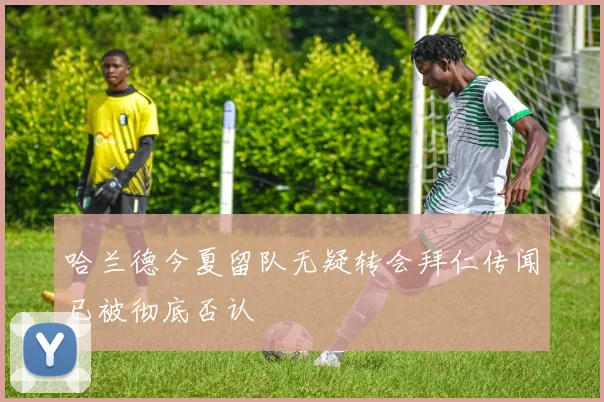 哈兰德今夏留队无疑转会拜仁传闻已被彻底否认