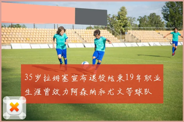 35岁拉姆塞宣布退役结束19年职业生涯曾效力阿森纳和尤文等球队