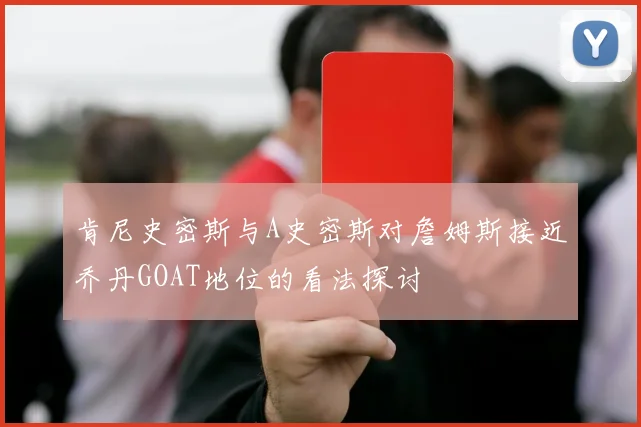 肯尼史密斯与A史密斯对詹姆斯接近乔丹GOAT地位的看法探讨