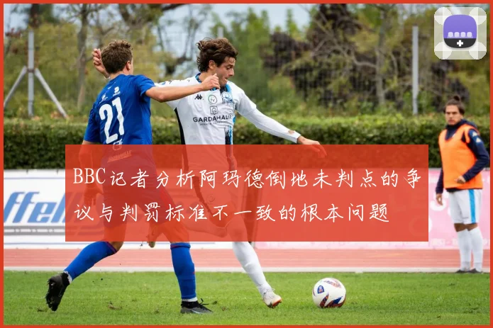BBC记者分析阿玛德倒地未判点的争议与判罚标准不一致的根本问题