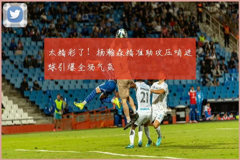 太精彩了！杨瀚森精准助攻压哨进球引爆全场气氛