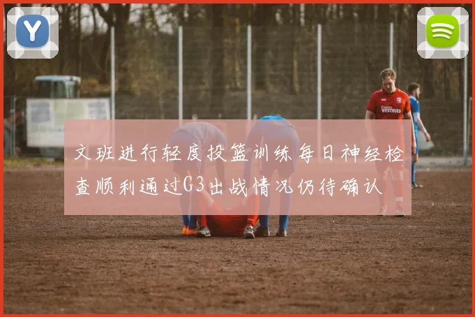 文班进行轻度投篮训练每日神经检查顺利通过G3出战情况仍待确认