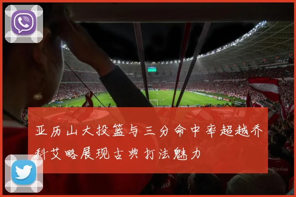 亚历山大投篮与三分命中率超越乔科艾略展现古典打法魅力
