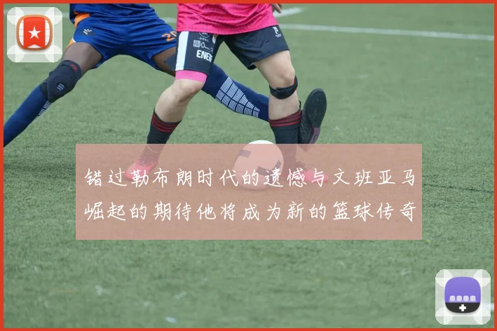 错过勒布朗时代的遗憾与文班亚马崛起的期待他将成为新的篮球传奇