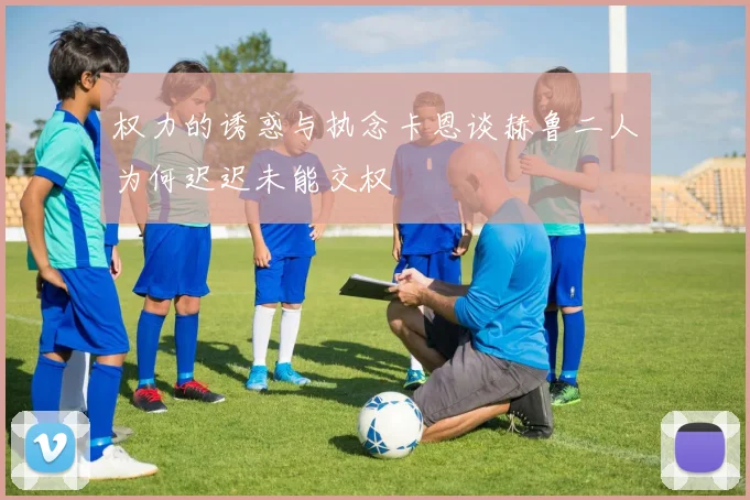 权力的诱惑与执念卡恩谈赫鲁二人为何迟迟未能交权