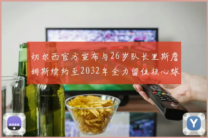 切尔西官方宣布与26岁队长里斯詹姆斯续约至2032年全力留住核心球员