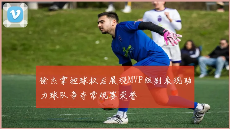 徐杰掌控球权后展现MVP级别表现助力球队争夺常规赛荣誉