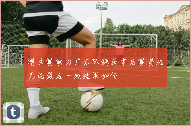 潜力赛助力广东队稳获季后赛资格无论最后一轮结果如何