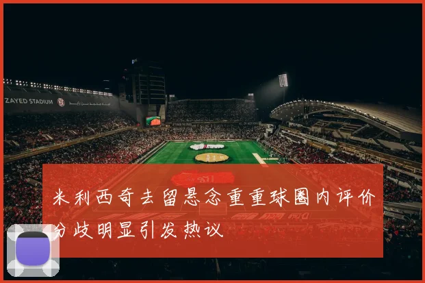 米利西奇去留悬念重重球圈内评价分歧明显引发热议