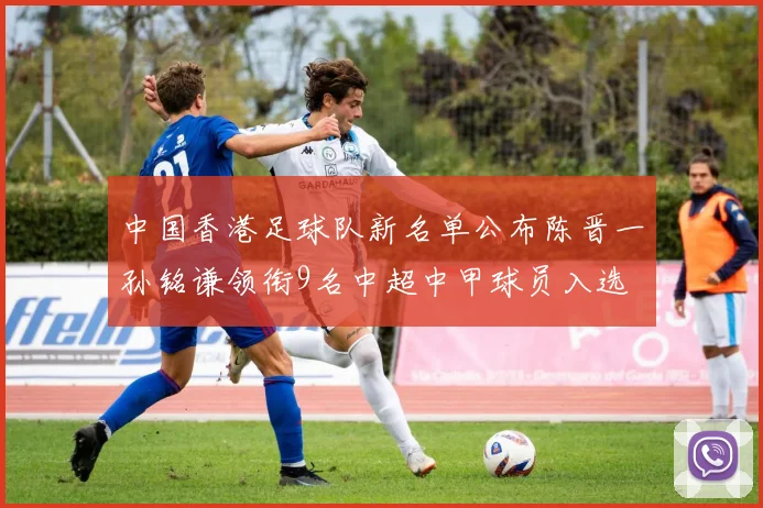 中国香港足球队新名单公布陈晋一孙铭谦领衔9名中超中甲球员入选