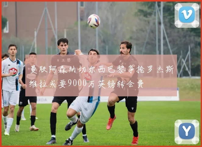 曼联阿森纳切尔西巴黎争抢罗杰斯维拉或要9000万英镑转会费