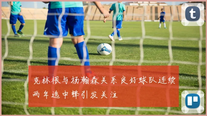 克林根与杨瀚森关系良好球队连续两年选中锋引发关注